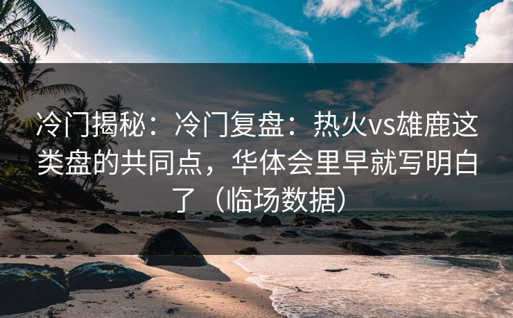 冷门揭秘：冷门复盘：热火vs雄鹿这类盘的共同点，华体会里早就写明白了（临场数据）