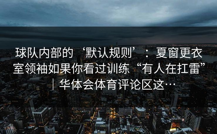 球队内部的‘默认规则’：夏窗更衣室领袖如果你看过训练“有人在扛雷”｜华体会体育评论区这…