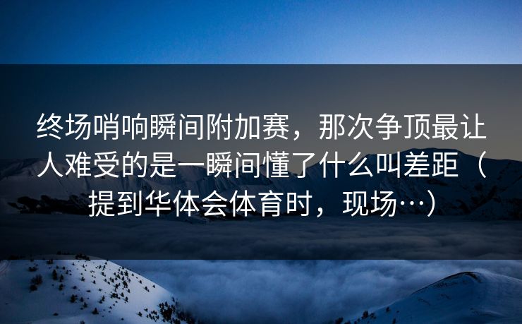 终场哨响瞬间附加赛，那次争顶最让人难受的是一瞬间懂了什么叫差距（提到华体会体育时，现场…）