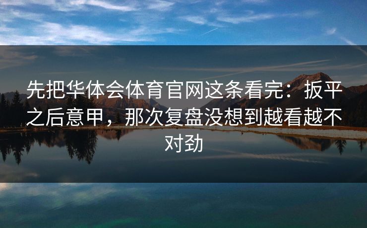 先把华体会体育官网这条看完：扳平之后意甲，那次复盘没想到越看越不对劲