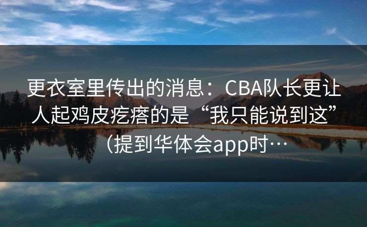 更衣室里传出的消息：CBA队长更让人起鸡皮疙瘩的是“我只能说到这”（提到华体会app时…