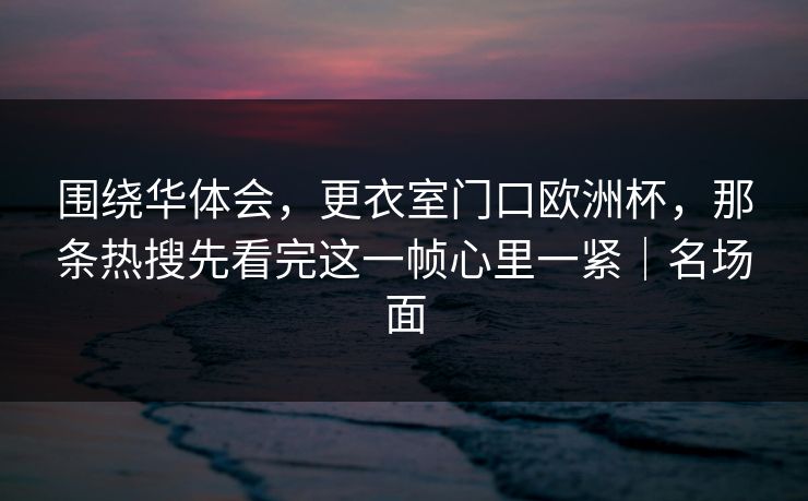 围绕华体会，更衣室门口欧洲杯，那条热搜先看完这一帧心里一紧｜名场面