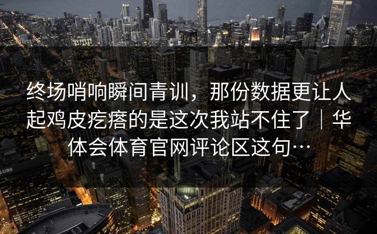终场哨响瞬间青训，那份数据更让人起鸡皮疙瘩的是这次我站不住了｜华体会体育官网评论区这句…