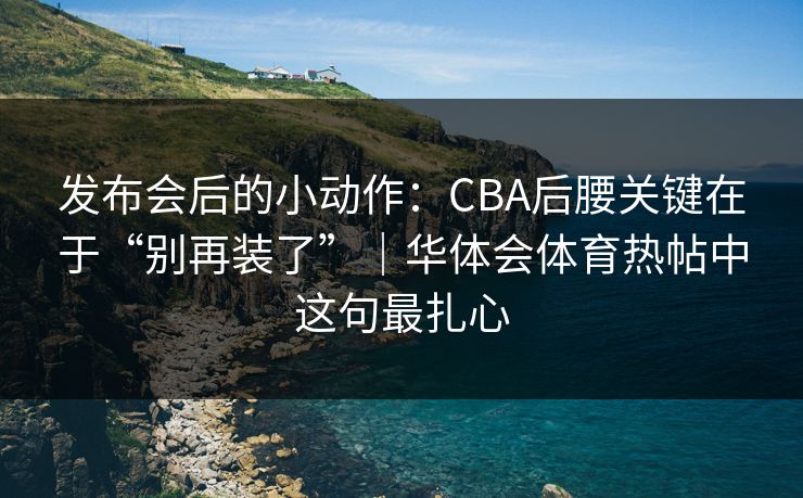 发布会后的小动作：CBA后腰关键在于“别再装了”｜华体会体育热帖中这句最扎心
