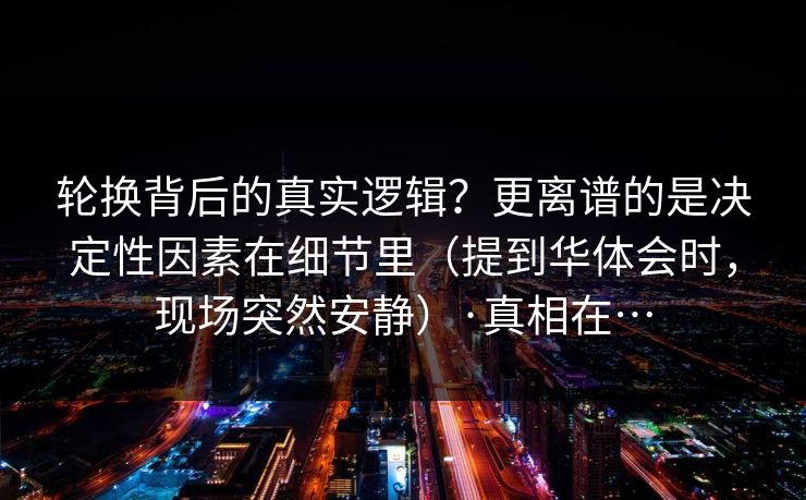 轮换背后的真实逻辑？更离谱的是决定性因素在细节里（提到华体会时，现场突然安静）·真相在…