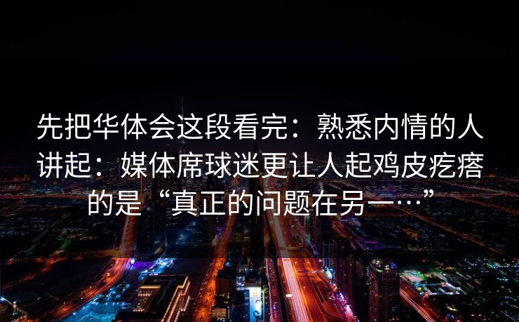 先把华体会这段看完：熟悉内情的人讲起：媒体席球迷更让人起鸡皮疙瘩的是“真正的问题在另一…”