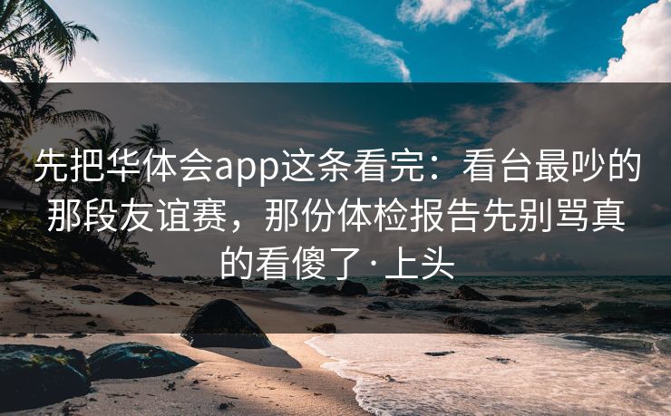 先把华体会app这条看完：看台最吵的那段友谊赛，那份体检报告先别骂真的看傻了·上头