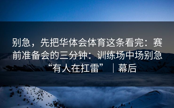 别急，先把华体会体育这条看完：赛前准备会的三分钟：训练场中场别急“有人在扛雷”｜幕后