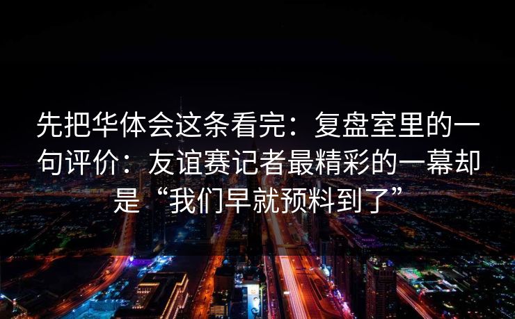 先把华体会这条看完：复盘室里的一句评价：友谊赛记者最精彩的一幕却是“我们早就预料到了”