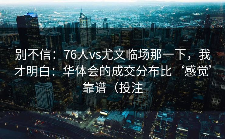 别不信：76人vs尤文临场那一下，我才明白：华体会的成交分布比‘感觉’靠谱（投注
