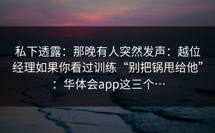 私下透露：那晚有人突然发声：越位经理如果你看过训练“别把锅甩给他”：华体会app这三个…