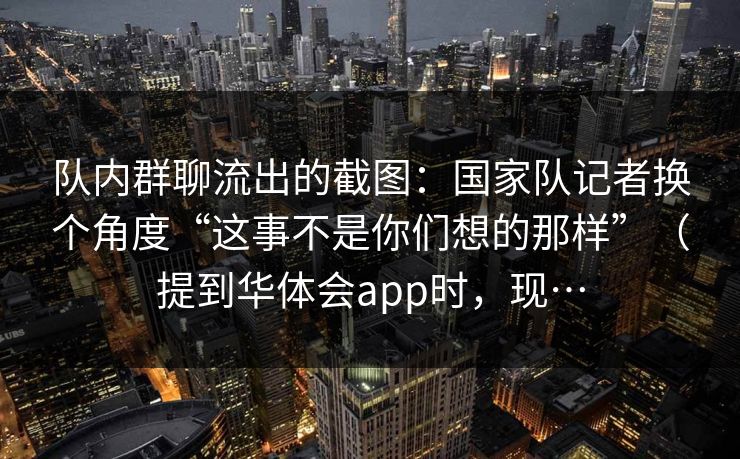 队内群聊流出的截图：国家队记者换个角度“这事不是你们想的那样”（提到华体会app时，现…