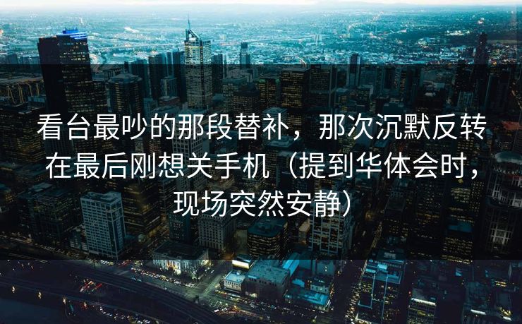 看台最吵的那段替补，那次沉默反转在最后刚想关手机（提到华体会时，现场突然安静）